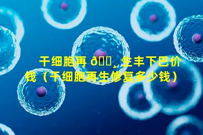 干细胞再 🌸 生丰下巴价钱（干细胞再生修复多少钱）